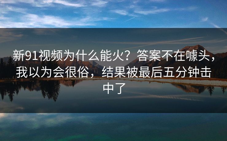 新91视频为什么能火？答案不在噱头，我以为会很俗，结果被最后五分钟击中了-第1张图片-蘑菇视频app下载 - 安卓苹果双端支持