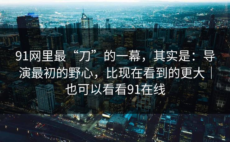 91网里最“刀”的一幕，其实是：导演最初的野心，比现在看到的更大｜也可以看看91在线-第1张图片-蘑菇视频app下载 - 安卓苹果双端支持
