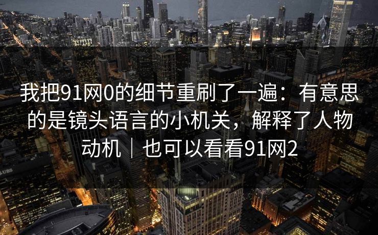 我把91网0的细节重刷了一遍：有意思的是镜头语言的小机关，解释了人物动机｜也可以看看91网2-第1张图片-蘑菇视频app下载 - 安卓苹果双端支持