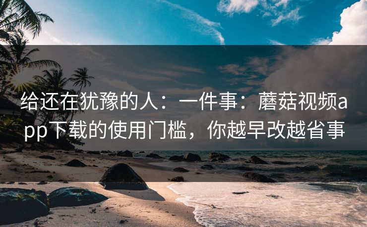 给还在犹豫的人：一件事：蘑菇视频app下载的使用门槛，你越早改越省事