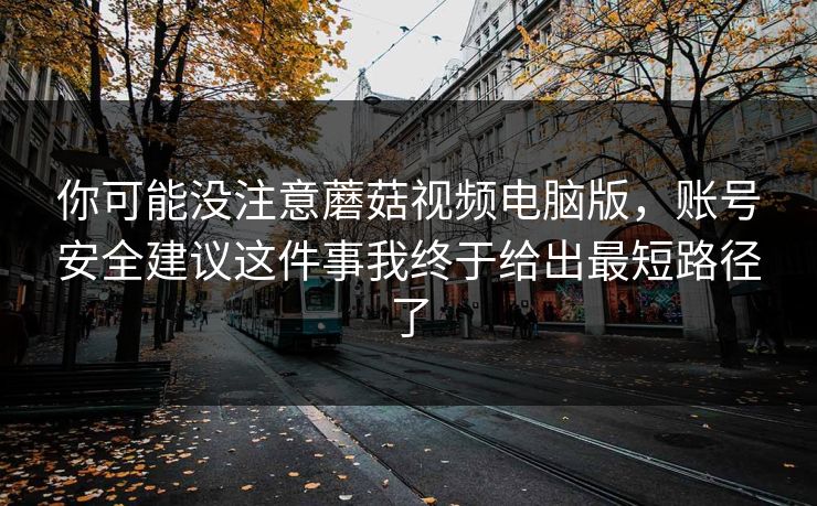 你可能没注意蘑菇视频电脑版，账号安全建议这件事我终于给出最短路径了