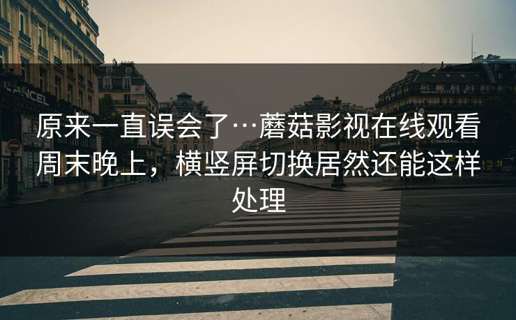 原来一直误会了…蘑菇影视在线观看周末晚上，横竖屏切换居然还能这样处理