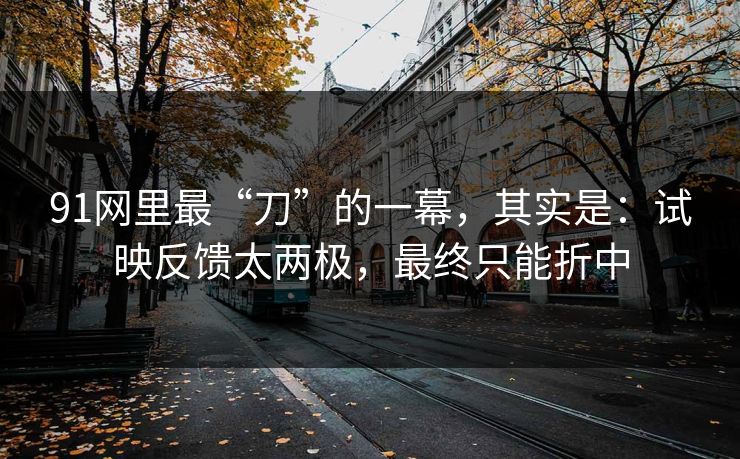 91网里最“刀”的一幕，其实是：试映反馈太两极，最终只能折中