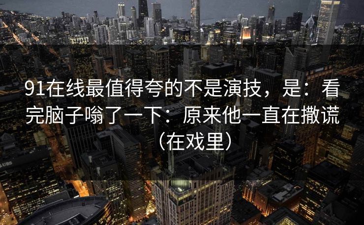 91在线最值得夸的不是演技，是：看完脑子嗡了一下：原来他一直在撒谎（在戏里）