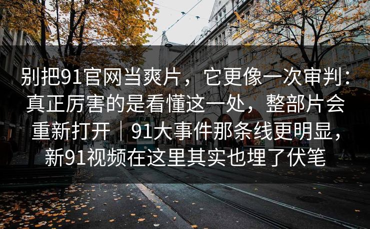 别把91官网当爽片，它更像一次审判：真正厉害的是看懂这一处，整部片会重新打开｜91大事件那条线更明显，新91视频在这里其实也埋了伏笔