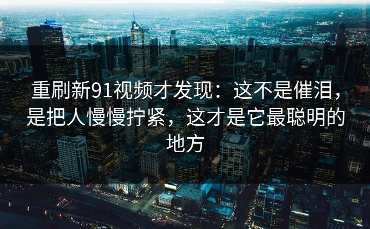 重刷新91视频才发现：这不是催泪，是把人慢慢拧紧，这才是它最聪明的地方
