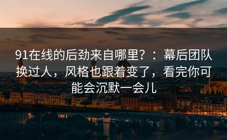 91在线的后劲来自哪里？：幕后团队换过人，风格也跟着变了，看完你可能会沉默一会儿-第1张图片-蘑菇视频app下载 - 安卓苹果双端支持