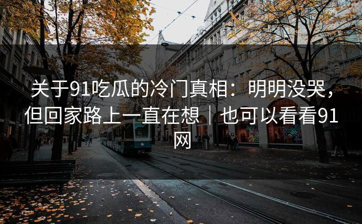 关于91吃瓜的冷门真相：明明没哭，但回家路上一直在想｜也可以看看91网-第1张图片-蘑菇视频app下载 - 安卓苹果双端支持