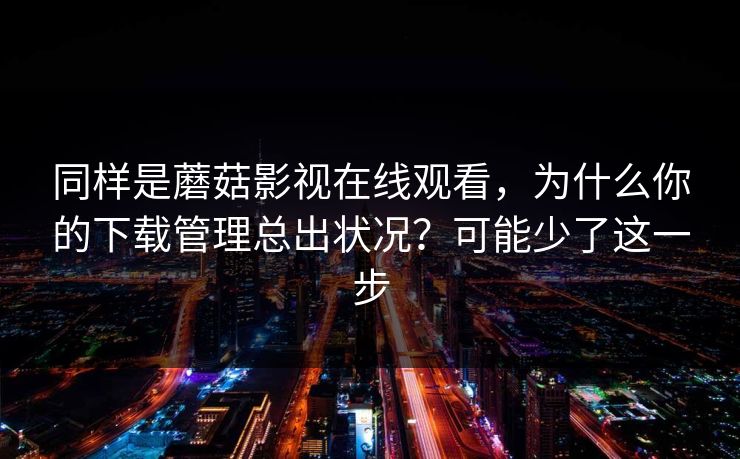 同样是蘑菇影视在线观看，为什么你的下载管理总出状况？可能少了这一步-第1张图片-蘑菇视频app下载 - 安卓苹果双端支持