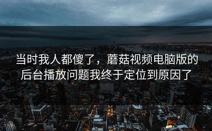 当时我人都傻了，蘑菇视频电脑版的后台播放问题我终于定位到原因了-第1张图片-蘑菇视频app下载 - 安卓苹果双端支持