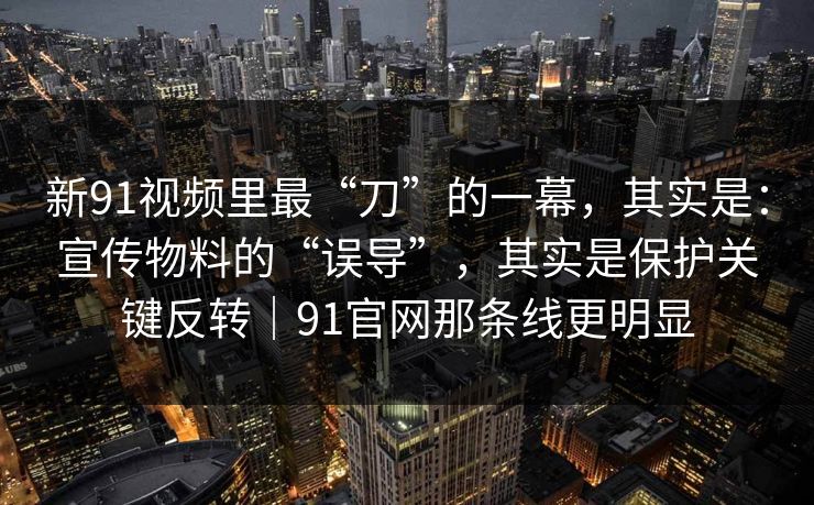 新91视频里最“刀”的一幕，其实是：宣传物料的“误导”，其实是保护关键反转｜91官网那条线更明显-第1张图片-蘑菇视频app下载 - 安卓苹果双端支持