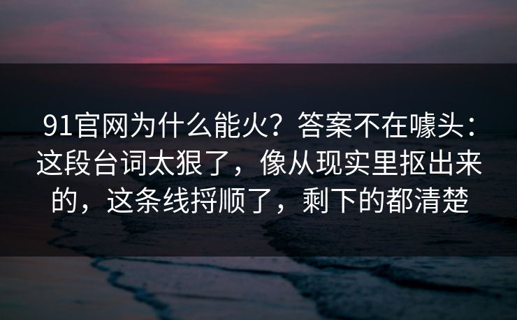 91官网为什么能火？答案不在噱头：这段台词太狠了，像从现实里抠出来的，这条线捋顺了，剩下的都清楚-第1张图片-蘑菇视频app下载 - 安卓苹果双端支持