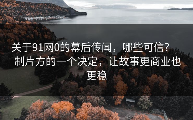 关于91网0的幕后传闻，哪些可信？ ｜ 制片方的一个决定，让故事更商业也更稳-第1张图片-蘑菇视频app下载 - 安卓苹果双端支持