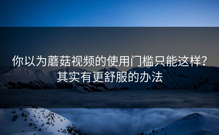 你以为蘑菇视频的使用门槛只能这样？其实有更舒服的办法-第1张图片-蘑菇视频app下载 - 安卓苹果双端支持
