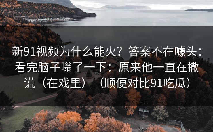 新91视频为什么能火？答案不在噱头：看完脑子嗡了一下：原来他一直在撒谎（在戏里）（顺便对比91吃瓜）-第1张图片-蘑菇视频app下载 - 安卓苹果双端支持