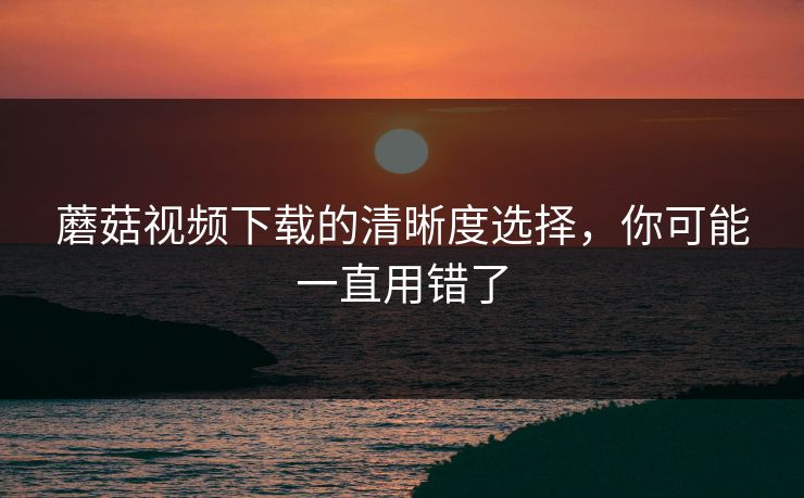 蘑菇视频下载的清晰度选择，你可能一直用错了-第1张图片-蘑菇视频app下载 - 安卓苹果双端支持