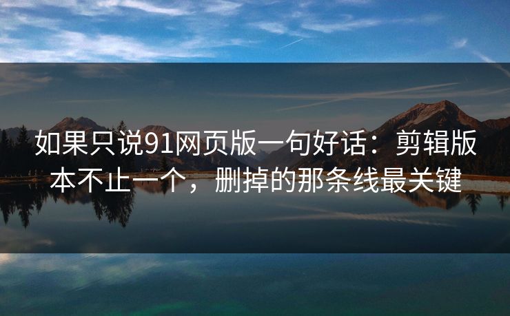 如果只说91网页版一句好话：剪辑版本不止一个，删掉的那条线最关键-第1张图片-蘑菇视频app下载 - 安卓苹果双端支持