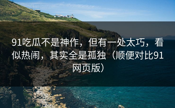91吃瓜不是神作,但有一处太巧,看似热闹,其实全是孤独(顺便对比91网页版)-第1张图片-蘑菇视频app下载 - 安卓苹果双端支持 91吃瓜不是神作,但有一处太巧,看似热闹,其实全是孤独(顺便对比91网页版)-第1张图片-蘑菇视频app下载 - 安卓苹果双端支持