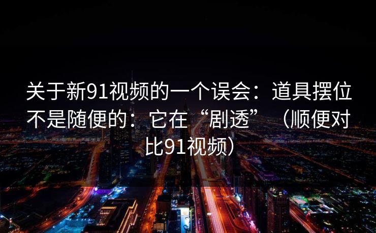 关于新91视频的一个误会:道具摆位不是随便的:它在“剧透”(顺便对比91视频)-第1张图片-蘑菇视频app下载 - 安卓苹果双端支持 关于新91视频的一个误会:道具摆位不是随便的:它在“剧透”(顺便对比91视频)-第1张图片-蘑菇视频app下载 - 安卓苹果双端支持