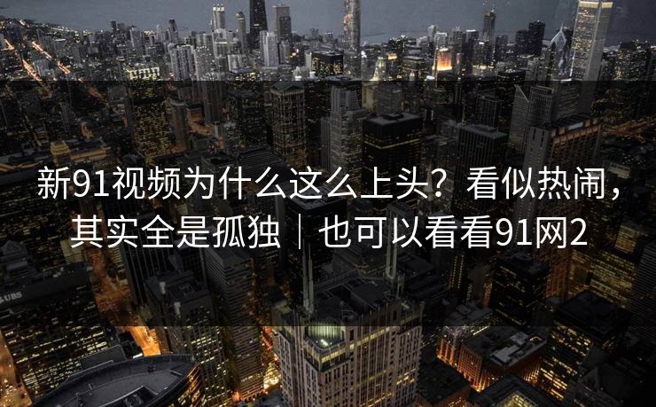 新91视频为什么这么上头?看似热闹,其实全是孤独|也可以看看91网2-第1张图片-蘑菇视频app下载 - 安卓苹果双端支持 新91视频为什么这么上头?看似热闹,其实全是孤独|也可以看看91网2-第1张图片-蘑菇视频app下载 - 安卓苹果双端支持
