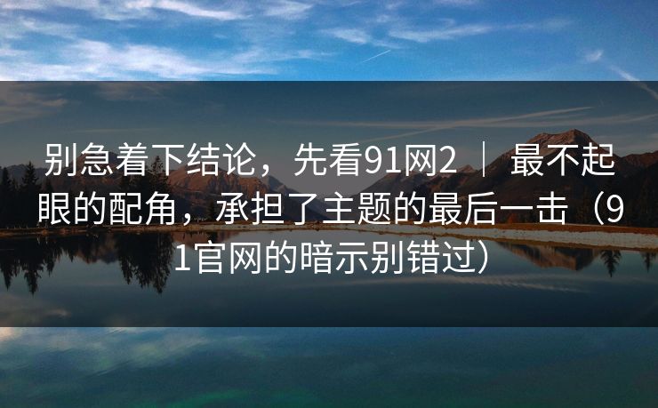 别急着下结论,先看91网2 | 最不起眼的配角,承担了主题的最后一击(91官网的暗示别错过)-第1张图片-蘑菇视频app下载 - 安卓苹果双端支持 别急着下结论,先看91网2 | 最不起眼的配角,承担了主题的最后一击(91官网的暗示别错过)-第1张图片-蘑菇视频app下载 - 安卓苹果双端支持