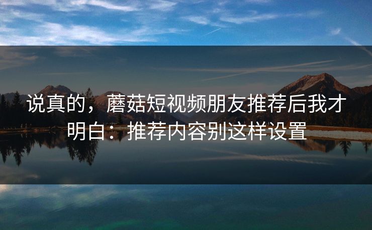 说真的,蘑菇短视频朋友推荐后我才明白:推荐内容别这样设置-第1张图片-蘑菇视频app下载 - 安卓苹果双端支持 说真的,蘑菇短视频朋友推荐后我才明白:推荐内容别这样设置-第1张图片-蘑菇视频app下载 - 安卓苹果双端支持