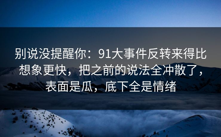 别说没提醒你:91大事件反转来得比想象更快,把之前的说法全冲散了,表面是瓜,底下全是情绪-第1张图片-蘑菇视频app下载 - 安卓苹果双端支持 别说没提醒你:91大事件反转来得比想象更快,把之前的说法全冲散了,表面是瓜,底下全是情绪-第1张图片-蘑菇视频app下载 - 安卓苹果双端支持