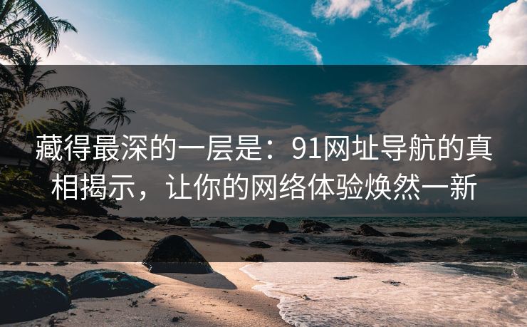 藏得最深的一层是:91网址导航的真相揭示,让你的网络体验焕然一新-第1张图片-蘑菇视频app下载 - 安卓苹果双端支持 藏得最深的一层是:91网址导航的真相揭示,让你的网络体验焕然一新-第1张图片-蘑菇视频app下载 - 安卓苹果双端支持