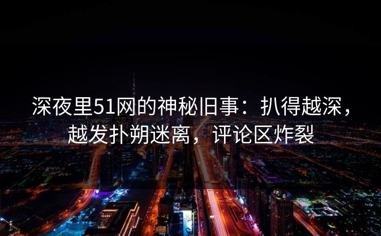 深夜里51网的神秘旧事:扒得越深,越发扑朔迷离,评论区炸裂-第1张图片-蘑菇视频app下载 - 安卓苹果双端支持 深夜里51网的神秘旧事:扒得越深,越发扑朔迷离,评论区炸裂-第1张图片-蘑菇视频app下载 - 安卓苹果双端支持