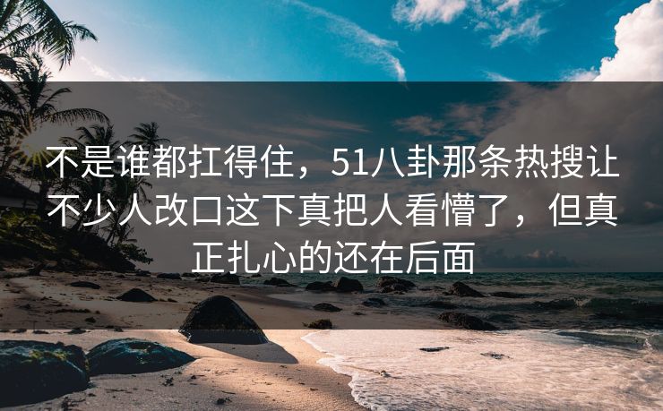 不是谁都扛得住,51八卦那条热搜让不少人改口这下真把人看懵了,但真正扎心的还在后面-第1张图片-蘑菇视频app下载 - 安卓苹果双端支持 不是谁都扛得住,51八卦那条热搜让不少人改口这下真把人看懵了,但真正扎心的还在后面-第1张图片-蘑菇视频app下载 - 安卓苹果双端支持