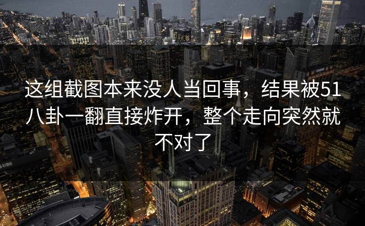 这组截图本来没人当回事,结果被51八卦一翻直接炸开,整个走向突然就不对了-第1张图片-蘑菇视频app下载 - 安卓苹果双端支持 这组截图本来没人当回事,结果被51八卦一翻直接炸开,整个走向突然就不对了-第1张图片-蘑菇视频app下载 - 安卓苹果双端支持